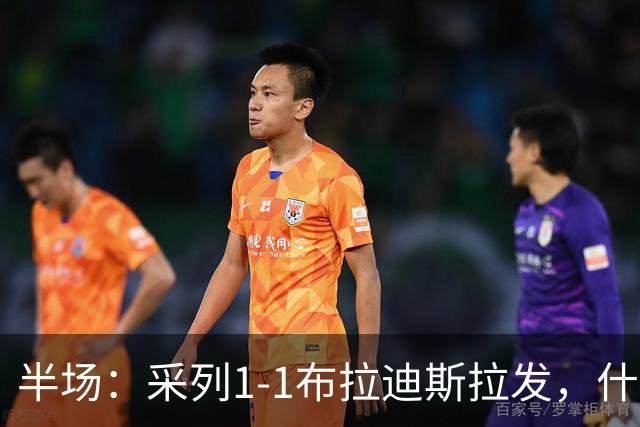 半场：采列1-1布拉迪斯拉发，什波拉尔建功，塞什拉尔点射扳平